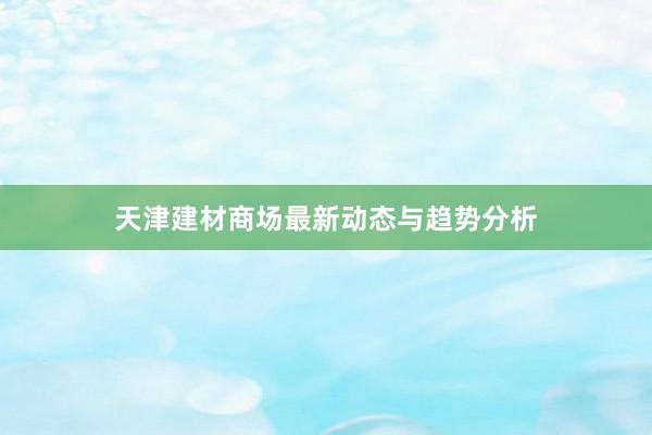 天津建材商场最新动态与趋势分析